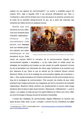 casting via une agence de communication18. La rumeur a amplifiée jusqu’à fin
octobre 2011, date à laquelle GTA V est annoncé officiellement par Take 2.
L’entreprise a alors donné rendez-vous à tous les joueurs la semaine suivante pour
la sortie de la première bande-annonce du jeu, qui a alors été visionnée des
centaines de milliers de fois en quelques heures.
Quelle que soit
l’annonce d’un jeu vidéo,
il est une constante dans
l’industrie vidéoludique :
chaque

jeu

nouvellement créé
devient une marque
avec son identité propre,
son scénario, ses codes
esthétiques et ses

Image promotionnelle de Bioshock Infinite illustrant le Storytelling

sensations de jeu. Cette
notion de marque définit la narration de la communication digitale, plus
communément appelée « storytelling ». Le jeu vidéo étant un média visuel, les
stratégies de storytelling sont basées sur des visuels de qualité reprenant l’univers
du jeu et permettant aux internautes de mieux juger l’ambiance et le scénario que
leur réservera le jeu. Dans le cas du dernier jeu de Irrational Games nommé
Bioshock Infinite, le ton de la stratégie de communication digitale est la tendance «
rétro ». Des visuels évocateurs de l’histoire américaine ont été communiqués tout au
long de la campagne de communication. Très souvent, les studios de jeux vidéo
proposent des images exclusives aux magazines qui font la couverture de l’actualité
vidéoludique. Bioshock Infinite confirme son positionnement à travers cette image
tendance rétro et dans le style visuel nommé « Steampunk » (littéralement : « punk à
vapeur » en anglais, ce style est issu d’un genre littéraire du même nom né en 1980,
qui rend hommage à l’époque suivant la révolution industrielle).
Il existe des stratégies de communication digitale différentes en fonction des
types de jeux vidéo. Ainsi, un jeu « complet » comme Far Cry 3 bénéficie d’un plan
18

Jeuxvideo.com « GTA V : d’éventuelles infos » - http://www.jeuxvideo.com/news/2011/00049290gta-v-d-eventuelles-infos.htm
17

 