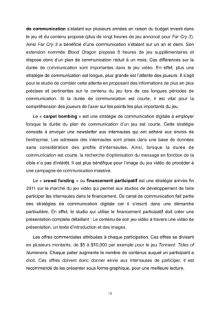 de communication s’étalant sur plusieurs années en raison du budget investi dans
le jeu et du contenu proposé (plus de vingt heures de jeu annoncé pour Far Cry 3).
Ainsi Far Cry 3 a bénéficié d’une communication s’étalant sur un an et demi. Son
extension nommée Blood Dragon propose 8 heures de jeu supplémentaires et
dispose donc d’un plan de communication réduit à un mois. Ces différences sur la
durée de communication sont importantes dans le jeu vidéo. En effet, plus une
stratégie de communication est longue, plus grande est l’attente des joueurs. Il s’agit
pour le studio de combler cette attente en proposant des informations de plus en plus
précises et pertinentes sur le contenu du jeu lors de ces longues périodes de
communication. Si la durée de communication est courte, il est vital pour la
compréhension des joueurs de l’axer sur les points les plus importants du jeu.
Le « carpet bombing » est une stratégie de communication digitale à employer
lorsque la durée du plan de communication d’un jeu est courte. Cette stratégie
consiste à envoyer une newsletter aux internautes qui ont adhéré aux envois de
l’entreprise. Les adresses des internautes sont prises dans une base de données
sans considération des profils d’internautes. Ainsi, lorsque la durée de
communication est courte, la recherche d’optimisation du message en fonction de la
cible n’a pas d’intérêt. Il est plus bénéfique pour l’image du jeu vidéo de procéder à
une campagne de communication massive.
Le « crowd funding » ou financement participatif est une stratégie arrivée fin
2011 sur le marché du jeu vidéo qui permet aux studios de développement de faire
participer les internautes dans le financement. Ce canal de communication fait partie
des stratégies de communication digitale car il s’inscrit dans une démarche
particulière. En effet, le studio qui utilise le financement participatif doit créer une
présentation complète détaillant : Le contenu de son jeu vidéo à travers une vidéo de
présentation, un texte d’introduction et des images.
Les offres commerciales attribuées à chaque participation. Ces offres se divisent
en plusieurs montants, de $5 à $10,000 par exemple pour le jeu Torment: Tides of
Numenera. Chaque palier augmente le nombre de contenus auquel un participant a
droit. Ces offres doivent donc donner envie aux internautes de participer, il est
recommandé de les présenter sous forme graphique, pour une meilleure lecture.

18

 