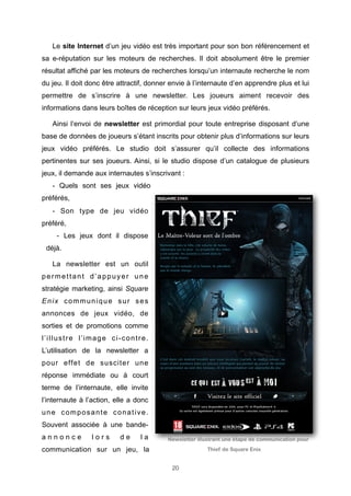 Le site Internet d’un jeu vidéo est très important pour son bon référencement et
sa e-réputation sur les moteurs de recherches. Il doit absolument être le premier
résultat affiché par les moteurs de recherches lorsqu’un internaute recherche le nom
du jeu. Il doit donc être attractif, donner envie à l’internaute d’en apprendre plus et lui
permettre de s’inscrire à une newsletter. Les joueurs aiment recevoir des
informations dans leurs boîtes de réception sur leurs jeux vidéo préférés.
Ainsi l’envoi de newsletter est primordial pour toute entreprise disposant d’une
base de données de joueurs s’étant inscrits pour obtenir plus d’informations sur leurs
jeux vidéo préférés. Le studio doit s’assurer qu’il collecte des informations
pertinentes sur ses joueurs. Ainsi, si le studio dispose d’un catalogue de plusieurs
jeux, il demande aux internautes s’inscrivant :
- Quels sont ses jeux vidéo
préférés,
- Son type de jeu vidéo
préféré,
- Les jeux dont il dispose
déjà.
La newsletter est un outil
permettant d’appuyer une
stratégie marketing, ainsi Square
Enix communique sur ses
annonces de jeux vidéo, de
sorties et de promotions comme
l’illustre l’image ci-contre.
L’utilisation de la newsletter a
pour effet de susciter une
réponse immédiate ou à court
terme de l’internaute, elle invite
l’internaute à l’action, elle a donc
une composante conative.
Souvent associée à une bandeannonce

lors

de

la

Newsletter illustrant une étape de communication pour

communication sur un jeu, la

Thief de Square Enix

20

 