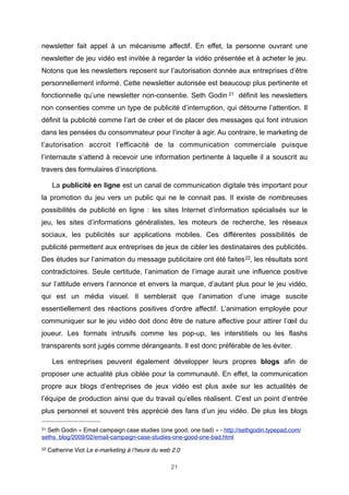 newsletter fait appel à un mécanisme affectif. En effet, la personne ouvrant une
newsletter de jeu vidéo est invitée à regarder la vidéo présentée et à acheter le jeu.
Notons que les newsletters reposent sur l’autorisation donnée aux entreprises d’être
personnellement informé. Cette newsletter autorisée est beaucoup plus pertinente et
fonctionnelle qu’une newsletter non-consentie. Seth Godin 21 définit les newsletters
non consenties comme un type de publicité d’interruption, qui détourne l’attention. Il
définit la publicité comme l’art de créer et de placer des messages qui font intrusion
dans les pensées du consommateur pour l’inciter à agir. Au contraire, le marketing de
l’autorisation accroit l’efficacité de la communication commerciale puisque
l’internaute s’attend à recevoir une information pertinente à laquelle il a souscrit au
travers des formulaires d’inscriptions.
La publicité en ligne est un canal de communication digitale très important pour
la promotion du jeu vers un public qui ne le connait pas. Il existe de nombreuses
possibilités de publicité en ligne : les sites Internet d’information spécialisés sur le
jeu, les sites d’informations généralistes, les moteurs de recherche, les réseaux
sociaux, les publicités sur applications mobiles. Ces différentes possibilités de
publicité permettent aux entreprises de jeux de cibler les destinataires des publicités.
Des études sur l’animation du message publicitaire ont été faites 22, les résultats sont
contradictoires. Seule certitude, l’animation de l’image aurait une influence positive
sur l’attitude envers l’annonce et envers la marque, d’autant plus pour le jeu vidéo,
qui est un média visuel. Il semblerait que l’animation d’une image suscite
essentiellement des réactions positives d’ordre affectif. L’animation employée pour
communiquer sur le jeu vidéo doit donc être de nature affective pour attirer l’œil du
joueur. Les formats intrusifs comme les pop-up, les interstitiels ou les flashs
transparents sont jugés comme dérangeants. Il est donc préférable de les éviter.
Les entreprises peuvent également développer leurs propres blogs afin de
proposer une actualité plus ciblée pour la communauté. En effet, la communication
propre aux blogs d’entreprises de jeux vidéo est plus axée sur les actualités de
l’équipe de production ainsi que du travail qu’elles réalisent. C’est un point d’entrée
plus personnel et souvent très apprécié des fans d’un jeu vidéo. De plus les blogs
21

Seth Godin « Email campaign case studies (one good, one bad) » - http://sethgodin.typepad.com/
seths_blog/2009/02/email-campaign-case-studies-one-good-one-bad.html
22

Catherine Viot Le e-marketing à l’heure du web 2.0
21

 