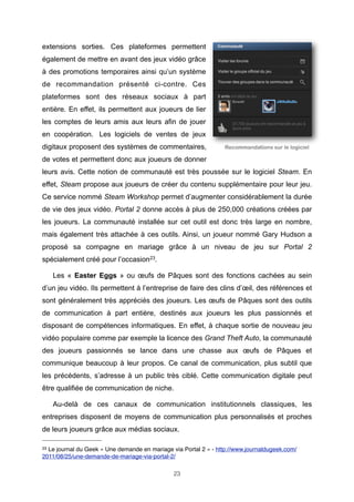 extensions sorties. Ces plateformes permettent
également de mettre en avant des jeux vidéo grâce
à des promotions temporaires ainsi qu’un système
de recommandation présenté ci-contre. Ces
plateformes sont des réseaux sociaux à part
entière. En effet, ils permettent aux joueurs de lier
les comptes de leurs amis aux leurs afin de jouer
en coopération. Les logiciels de ventes de jeux
digitaux proposent des systèmes de commentaires,

Recommandations sur le logiciel

de votes et permettent donc aux joueurs de donner
leurs avis. Cette notion de communauté est très poussée sur le logiciel Steam. En
effet, Steam propose aux joueurs de créer du contenu supplémentaire pour leur jeu.
Ce service nommé Steam Workshop permet d’augmenter considérablement la durée
de vie des jeux vidéo. Portal 2 donne accès à plus de 250,000 créations créées par
les joueurs. La communauté installée sur cet outil est donc très large en nombre,
mais également très attachée à ces outils. Ainsi, un joueur nommé Gary Hudson a
proposé sa compagne en mariage grâce à un niveau de jeu sur Portal 2
spécialement créé pour l’occasion23.
Les « Easter Eggs » ou œufs de Pâques sont des fonctions cachées au sein
d’un jeu vidéo. Ils permettent à l’entreprise de faire des clins d’œil, des références et
sont généralement très appréciés des joueurs. Les œufs de Pâques sont des outils
de communication à part entière, destinés aux joueurs les plus passionnés et
disposant de compétences informatiques. En effet, à chaque sortie de nouveau jeu
vidéo populaire comme par exemple la licence des Grand Theft Auto, la communauté
des joueurs passionnés se lance dans une chasse aux œufs de Pâques et
communique beaucoup à leur propos. Ce canal de communication, plus subtil que
les précédents, s’adresse à un public très ciblé. Cette communication digitale peut
être qualifiée de communication de niche.
Au-delà de ces canaux de communication institutionnels classiques, les
entreprises disposent de moyens de communication plus personnalisés et proches
de leurs joueurs grâce aux médias sociaux.
23

Le journal du Geek « Une demande en mariage via Portal 2 » - http://www.journaldugeek.com/
2011/08/25/une-demande-de-mariage-via-portal-2/
23

 