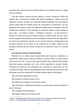 prenantes des moyens de communication basés sur les médias sociaux et utilisés
par les entreprises.
Trois des réseaux sociaux les plus utilisés au monde, d’après les chiffres de
l’agence 50A : Facebook qui totalise 900 millions d’utilisateurs, Twitter et ses 465
millions de comptes, Google + qui compte 90 millions d’utilisateurs sont des réseaux
sociaux situés entre les médias sociaux de conversation et d’interaction. Ce sont
également des réseaux sociaux très largement utilisés par les entreprises. Avant de
constater leur utilisation, il est nécessaire de diviser les réseaux sociaux utilisés en
deux types : les réseaux sociaux « d’adopteurs précoces » ou des premiers à
adopter un produit ainsi que les réseaux sociaux du grand public. Les jeux vidéo,
comme la plupart des produits liés aux technologies de pointes sont très dépendants
de l’opinion des adopteurs précoces car ils sont les principaux ambassadeurs des
nouvelles marques. Le livre blanc qui se concentre sur ce sujet25 indique que les
adopteurs précoces peuvent parfois représenter la moitié des ventes d’un nouveau
produit.

Les réseaux sociaux du grand public
Facebook est un média social incontournable pour toutes les entreprises, et
spécialement celles de jeux vidéo qui vendent un produit culturel sur lequel chacun
peut donner son avis. A noter qu’une page Facebook bien construite doit proposer
toutes les langues proposées par le jeu et doit apparaitre en premier résultat.
Facebook est utilisé par les entreprises pour alimenter la communauté qui suit
l’actualité de la page. Notons que généralement les entreprises font le choix de créer
des pages pour leurs marques afin de diffuser plusieurs types d’informations :
Des informations générales sur le jeu,
Des questions ouvertes à propos du jeu,
Des offres commerciales sur des produits dérivés,
Des informations spécialement destinées aux internautes suivant l’actualité du
jeu sur Facebook,
Des messages des développeurs,
Des images créées pour le réseau social.
25

Yahoo « What Digital Adopters Want, How to Reach Them, and Why Every Marketer Should Pay
Attention » - http://gaia.adage.com/images/bin/pdf/shiny_new_things.pdf
25

 