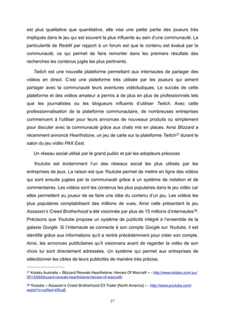 est plus qualitative que quantitative, elle vise une petite partie des joueurs très
impliqués dans le jeu qui est souvent la plus influente au sein d’une communauté. La
particularité de Reddit par rapport à un forum est que le contenu est évalué par la
communauté, ce qui permet de faire remonter dans les premiers résultats des
recherches les contenus jugés les plus pertinents.
Twitch est une nouvelle plateforme permettant aux internautes de partager des
vidéos en direct. C’est une plateforme très utilisée par les joueurs qui aiment
partager avec la communauté leurs aventures vidéoludiques. Le succès de cette
plateforme et des vidéos amateur a permis à de plus en plus de professionnels tels
que les journalistes ou les blogueurs influents d’utiliser Twitch. Avec cette
professionnalisation de la plateforme communautaire, de nombreuses entreprises
commencent à l’utiliser pour leurs annonces de nouveaux produits ou simplement
pour discuter avec la communauté grâce aux chats mis en places. Ainsi Blizzard a
récemment annoncé Hearthstone, un jeu de carte sur la plateforme Twitch 27 durant le
salon du jeu vidéo PAX East.
Un réseau social utilisé par le grand public et par les adopteurs précoces
Youtube est évidemment l’un des réseaux social les plus utilisés par les
entreprises de jeux. La raison est que Youtube permet de mettre en ligne des vidéos
qui sont ensuite jugées par la communauté grâce à un système de notation et de
commentaires. Les vidéos sont les contenus les plus populaires dans le jeu vidéo car
elles permettent au joueur de se faire une idée du contenu d’un jeu. Les vidéos les
plus populaires comptabilisent des millions de vues. Ainsi celle présentant le jeu
Assassin’s Creed Brotherhood a été visionnée par plus de 15 millions d’internautes 28.
Précisons que Youtube propose un système de publicité intégré à l’ensemble de la
galaxie Google. Si l’internaute se connecte à son compte Google sur Youtube, il est
identifié grâce aux informations qu’il a rentré précédemment pour créer son compte.
Ainsi, les annonces publicitaires qu’il visionnera avant de regarder la vidéo de son
choix lui sont directement adressées. Un système qui permet aux entreprises de
sélectionner les cibles de leurs publicités de manière très précise.
27

Kotaku Australia « Blizzard Reveals Hearthstone: Heroes Of Warcraft » - http://www.kotaku.com.au/
2013/03/blizzard-reveals-hearthstone-heroes-of-warcraft/
28

Youtube « Assassin’s Creed Brotherhood E3 Trailer [North America] » - http://www.youtube.com/
watch?v=zzNs4-kRLaE
27

 