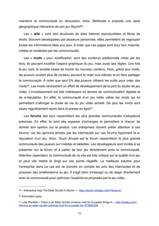 maintenir la communauté en discussion. Ainsi, Bethesda a proposé une carte
géographique interactive de son jeu Skyrim29.
Les « wiki » sont des structures de sites Internet reproductibles et libres de
droits. Souvent développées par plusieurs personnes, elles permettent de regrouper
toutes les informations liées aux jeux. A noter que ces pages sont pour leur majorité,
créées et modérées par les communautés.
Les « mods » pour modification, sont des contenus additionnels créés par les
fans. Ils peuvent modifier l’aspect graphique du jeu, mais aussi ses règles. Une fois
le jeu sorti, la société cesse de fournir du nouveau contenu. Hors, grâce aux mods,
les joueurs voulant plus de contenu peuvent le créer eux-mêmes et en faire partager
la communauté. À noter que seul 5% des joueurs utilisent les outils pour créer des
mods 30. Les mods nécessitent un effort de développement de la part du studio de jeu
vidéo. L’investissement est très intéressant en termes de communication digitale et
de e-réputation. En effet, la communauté d’un jeu vidéo utilise les mods qui lui
permettent d’allonger la durée de vie du jeu vidéo acheté. De plus les mods sont
assez régulièrement repris dans la presse en ligne31.
Les forums des jeux rassemblent les plus grandes communautés d’adopteurs
précoces. En effet, ils sont des espaces d’échanges et permettent à chacun de
donner son opinion sur le produit. Les entreprises doivent prêter attention à ces
forums, car les opinions émises par les internautes sur ces forums façonnent la eréputation d’un jeu. Ainsi, Touch Arcade est le forum rassemblant la plus grande
communauté des joueurs sur mobiles et tablettes. Les développeurs sont incités à se
présenter sur le forum et à parler de leur jeu directement avec la communauté.
Attention cependant, la communauté de ce site est très critique sur la qualité d’un jeu
et peut vite mettre le doigt sur ces points négatifs. La meilleure solution pour
l’entreprise dans ce cas est de prendre en compte les avis des internautes et de
proposer des améliorations au jeu. Il s’agit donc d'interagir ou de réagir directement
avec la communauté pour optimiser l’expérience proposée par le jeu vidéo.

29

« Interactive map The Elder Scrolls V Skyrim » - http://skyrim.coolaps.com/?lang=en

30

Information grise

31

Luke Plunkett « There is an Elder Scrolls universe mod for Crusader Kings II. » http://kotaku.com/
there-is-an-elder-scrolls-universe-mod-for-crusader-kin-472932239
29

 