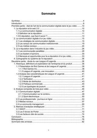 Sommaire
Synthèse ....................................................................................................................4
Introduction ................................................................................................................8
Première partie : état de l’art de la communication digitale dans le jeu vidéo .........10
1. La réputation et le web 2.0 ..............................................................................10
1.1 La communication digitale .........................................................................10
1.2 Définition de la réputation ..........................................................................11
1.3 E-réputation, que faut-il savoir ? ................................................................13
2. La communication digitale d’un jeu vidéo ........................................................15
2.1 Les stratégies de communication digitale ..................................................15
2.2 Les canaux de communication institutionnels ...........................................19
2.3 Les médias sociaux ...................................................................................24
3. La e-réputation dans l’industrie du jeu vidéo ...................................................28
3.1 Les communautés parallèles ....................................................................28
3.2 Les leaders d’opinions ...............................................................................30
3.3 Menaces et opportunités pour la e-réputation d’un jeu vidéo ....................33
4. Cartographie du système de l’e-réputation ......................................................36
Deuxième partie : étude du cas League of Legends ...............................................38
1. Historique, définitions et explicitation de l’entreprise et du produit ..................38
1.1 Présentation de Riot Games et de League of Legends ............................38
1.1.1 Riot Games Inc. ..................................................................................38
1.1.2 League of Legends, une innovation ...................................................40
1.2 Analyse des caractéristiques de League of Legends ................................41
1.2.1 League of Legends ............................................................................41
1.2.2 Tarification ..........................................................................................41
1.2.3 Mode de distribution ...........................................................................43
1.2.4 Politique commerciale ........................................................................44
1.2.5 Les typologies de joueurs ..................................................................45
2. Analyse comparée de trois jeux vidéo .............................................................46
2.1 Communication digitale .............................................................................47
2.1.1 Communication sur le contenu ...........................................................48
2.1.2 Sport électronique ..............................................................................50
2.2 Les professionnels : journaux en ligne ......................................................53
2.3 Médias sociaux ..........................................................................................57
2.4 Le community management ......................................................................69
3. Matrices d’analyses stratégiques ....................................................................71
3.1 SWOT ........................................................................................................71
3.2 Les 5 forces de Porter ...............................................................................72
3.3 Les facteurs clés de succès ......................................................................74
Conclusion ...............................................................................................................76
Bibliographie ............................................................................................................78
Sommaire des annexes ...........................................................................................82

3

 