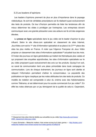 3.2 Les leaders d’opinions
Les leaders d’opinions prennent de plus en plus d’importance dans le paysage
vidéoludique. Ils sont de véritables prescripteurs car ils réalisent quasi exclusivement
des tests de produits. Ce tour d’horizon permettra de lister les tendances afin de
mieux déterminer les cibles à privilégier par l’entreprise. Les entreprises doivent
communiquer avec une grande précaution avec ces acteurs car ils ont des exigences
élevées.
La presse en ligne spécialisée dans le jeu vidéo est le leader d’opinion le plus
influent. Selon le site Alexa.com spécialisé en classement de sites Internet,
JeuxVideo.com est le 1er site d’information spécialisé et se place à la 31ème place des
sites les plus visités en France. À noter que l’Agence Française de Jeux Vidéo
propose un classement des sites d’informations spécialisés 32 actualisé tous les mois.
À l’instar des journaux en ligne généralistes qui traitent de thématiques plus vastes et
qui proposent des enquêtes approfondies, les sites d’information spécialisés sur le
jeu vidéo proposent quasi exclusivement des avis sur les produits. Quoiqu’il en soit,
ce canal de communication tient une place primordiale dans toute campagne de
communication. Lors de chaque évènement, les journaux en ligne sont alertés et
relayent l’information permettant d’attirer le consommateur. La popularité des
publications en ligne s’explique par les notes attribuées lors des tests de produits. Ce
modèle de notation est comparable à celui du cinéma avec des hebdomadaires
comme Télérama, et est déterminant pour le succès commercial d’un jeu vidéo33. En
effet les notes obtenues par un jeu témoignent de la qualité de celui-ci. Cependant,

32

Classement des sites Internet dédiés aux actualités du jeu vidéo http://www.afjv.com/news/
2394_classement-sites-jeux-video
33

Jason Schreider « Metacritic matters: How review scores hurt video games » - http://kotaku.com/
metacritic-matters-how-review-scores-hurt-video-games-472462218
30

 