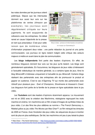 les notes données par les journaux créent
polémique. Depuis que les internautes
donnent eux aussi leur avis sur les
plateformes de ventes (Amazon par
exemple), les journaux sont
régulièrement critiqués sur leurs
jugements. Ils sont soupçonnés de
collusions avec les entreprises. Ce débat
remet en cause l’objectivité de la presse
en tant que prescripteur. C’est pour cette
raison que de nombreux sites

Deux notes : presse et internautes encadrées
en rouge sur Gameblog.fr

d’information proposent deux notes : une partie rédaction du journal et une partie
communautaire. Les journaux en ligne restent malgré cette critique des acteurs
majeurs à mettre en avant dans le plan de communication.
Les blogs indépendants font partie des leaders d’opinions. En effet, de
nombreux blogueurs donnent leur avis sur les jeux qu’ils testent. Les blogs sont
généralement spécialisés. En l'occurrence, les blogueurs de jeux vidéo s’intéressent
à l’actualité vidéoludique de manière générale, ou a certains types de jeux. Ainsi le
blog Minecraftfr s’intéresse uniquement à l’actualité du jeu Minecraft. Certains blogs
réalisent des partenariats avec des entreprises afin de promouvoir le produit et
gagner en audience. C’est le cas d’Ogaming TV qui monte des partenariats avec
Ubisoft pour plusieurs jeux : Duel of Champions, Shootmania et Assassin’s Creed.
Les blogueurs font partie de la famille de la presse en ligne spécialisée dans le jeu
vidéo.
Les Youtubers sont des leaders d’opinions récemment apparus. Le mouvement
est né en 2002 avec la création des Machinima, néologisme regroupant les mots
machine et cinéma. Un machinima est un film à base d’images de synthèse tirées de
jeux vidéo. L’un des films les plus célèbres se nomme « The French Democracy ».
Réalisé grâce au jeu vidéo The Movies par Alex Chan 34, ce film retraçait les émeutes
de 2005 en France. Avec l’évolution des jeux vidéo, les séquences de jeux à montrer
sont de plus en plus esthétiques. De fait, les machinima ont peu à peu laissé la place
34

Alex Chan « The french democracy » - http://www.jeuxvideo.com/videos-editeurs/0001/00010659/
the-movies-pc-machinima-the-french-democracy-00018323.htm
31

 