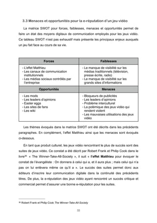3.3 Menaces et opportunités pour la e-réputation d’un jeu vidéo
La matrice SWOT pour forces, faiblesses, menaces et opportunités permet de
faire un état des moyens digitaux de communication employés pour les jeux vidéo.
Ce tableau SWOT n’est pas exhaustif mais présente les principaux enjeux auxquels
un jeu fait face au cours de sa vie.

Forces

Faiblesses

- L’effet Matthieu
- Les canaux de communication
institutionnels
- Les médias sociaux contrôlés par
l’entreprise

- Le manque de visibilité sur les
médias traditionnels (télévision,
presse écrite, radio)
- Le manque de visibilité sur les
grands sites d’informations

Opportunités

Menaces

- Les mods
- Les leaders d’opinions
- Easter eggs
- Les sites de fans
- Les wiki

- Bloqueurs de publicités
- Les leaders d’opinions
- Problème interculturel
- La polémique des jeux vidéo qui
rendent violent
- Les mauvaises utilisations des jeux
vidéo

Les thèmes évoqués dans la matrice SWOT ont été décrits dans les précédents
paragraphes. En complément, l’effet Matthieu ainsi que les menaces sont évoqués
ci-dessous.
En tant que produit culturel, les jeux vidéo rencontrant le plus de succès sont des
suites de jeux vidéo. Ce constat a été décrit par Robert Frank et Philip Cook dans le
livre36 « The Winner-Take-All-Society », il suit « l’effet Matthieu pour évoquer le
constat de l’évangéliste : On donnera à celui qui a, et il aura plus ; mais celui qui n’a
pas on lui enlèvera même ce qu’il a ». Le succès des suites permet donc aux
éditeurs d’inscrire leur communication digitale dans la continuité des précédents
titres. De plus, la e-réputation des jeux vidéo ayant rencontré un succès critique et
commercial permet d’assurer une bonne e-réputation pour les suites.

36

Robert Frank et Philip Cook The Winner-Take-All-Society
33

 