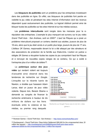 Les bloqueurs de publicités sont un problème pour les entreprises investissant
dans des publicités en ligne. En effet, ces bloqueurs de publicités font perdre en
visibilité le jeu vidéo et pénalisent les sites Internet d’information dont les revenus
dépendent quasi exclusivement des publicités. Le logiciel Adblock permet ainsi de
bloquer toutes les publicités sur les sites Internet et sur les médias sociaux.
Les problèmes interculturels sont rangés dans les menaces pour la eréputation des entreprises. L’exemple le plus marquant est survenu sur le jeu vidéo
Grand Theft Auto : San Andreas, sorti en 200537. L’œuf de Pâques qui a posé un
problème interculturel proposait un contenu destiné aux adultes, joueurs de plus de
18 ans, alors que le jeu était vendu à un public plus large, joueurs de plus de 17 ans.
L’éditeur 2K Games, responsable devant la loi a été attaqué par des sénateurs et
des associations de protection de la famille aux Etats-Unis. L’action en justice a
obligée 2K Games a récupérer toutes les copies du jeu comportant l’œuf de Pâques
et à renvoyer de nouvelles copies vierges de ce contenu. Ce qui a coûté à
l’entreprise plus d’un million de dollars 38.
La polémique autour des jeux
vidéo qui rendent violent est toujours
d’actualité ainsi observé dans les
tendances de recherche sur Google.
L’enquête sur la récente tuerie de
Newton, a révélée que l’assassin Adam
Lanza, était un joueur de jeux vidéo
violents. Depuis lors, Barack Obama a
demandé au congrès de financer la
recherche américaine à hauteur de dix
millions de dollars sur les liens
éventuels entre la violence et les

Recherche sur Google France avec le mot clé « video
games »

médias, au premier rang desquels

37

Rockstar Games « Grand Theft Auto : San Andreas » - http://www.nomorehotcoffee.com/

38

Overlawyered « Grand Theft Auto: Class Action Settlement $26,505 for the unrepresented class, $1
million fee request » - http://overlawyered.com/2008/05/grand-theft-auto-class-actionsettlement-26505-for-the-unrepresented-class-1-million-fee-request/
34

 