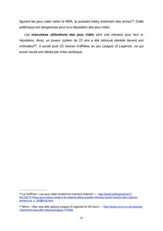 figurent les jeux vidéo selon la NRA, le puissant lobby américain des armes 39. Cette
polémique est dangereuse pour la e-réputation des jeux vidéo.
Les mauvaises utilisations des jeux vidéo sont une menace pour leur eréputation. Ainsi, un joueur coréen de 23 ans a été retrouvé décédé devant son
ordinateur40. Il aurait joué 23 heures d’affilées au jeu League of Legends, ce qui
aurait causé son décès par crise cardiaque.

39

Le HuffPost « Les jeux vidéo rendent-ils vraiment violents? » - http://www.hufﬁngtonpost.fr/
2013/01/17/tous-jeux-video-rendent-ils-violents-effets-positifs-cerveau-tuerie-newton-plan-obamaarmes-nra_n_2498418.html
40

Mirror « Man dies after playing League of Legends for 23 hours » - http://www.mirror.co.uk/news/uknews/man-dies-after-playing-league-747660
35

 