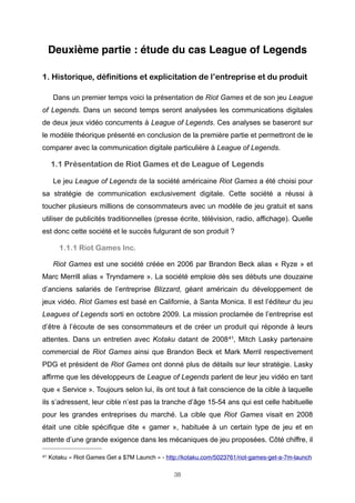 Deuxième partie : étude du cas League of Legends
1. Historique, définitions et explicitation de l’entreprise et du produit
Dans un premier temps voici la présentation de Riot Games et de son jeu League
of Legends. Dans un second temps seront analysées les communications digitales
de deux jeux vidéo concurrents à League of Legends. Ces analyses se baseront sur
le modèle théorique présenté en conclusion de la première partie et permettront de le
comparer avec la communication digitale particulière à League of Legends.

1.1 Présentation de Riot Games et de League of Legends
Le jeu League of Legends de la société américaine Riot Games a été choisi pour
sa stratégie de communication exclusivement digitale. Cette société a réussi à
toucher plusieurs millions de consommateurs avec un modèle de jeu gratuit et sans
utiliser de publicités traditionnelles (presse écrite, télévision, radio, affichage). Quelle
est donc cette société et le succès fulgurant de son produit ?

1.1.1 Riot Games Inc.
Riot Games est une société créée en 2006 par Brandon Beck alias « Ryze » et
Marc Merrill alias « Tryndamere ». La société emploie dès ses débuts une douzaine
d’anciens salariés de l’entreprise Blizzard, géant américain du développement de
jeux vidéo. Riot Games est basé en Californie, à Santa Monica. Il est l’éditeur du jeu
Leagues of Legends sorti en octobre 2009. La mission proclamée de l’entreprise est
d’être à l’écoute de ses consommateurs et de créer un produit qui réponde à leurs
attentes. Dans un entretien avec Kotaku datant de 2008 41, Mitch Lasky partenaire
commercial de Riot Games ainsi que Brandon Beck et Mark Merril respectivement
PDG et président de Riot Games ont donné plus de détails sur leur stratégie. Lasky
affirme que les développeurs de League of Legends parlent de leur jeu vidéo en tant
que « Service ». Toujours selon lui, ils ont tout à fait conscience de la cible à laquelle
ils s’adressent, leur cible n’est pas la tranche d’âge 15-54 ans qui est celle habituelle
pour les grandes entreprises du marché. La cible que Riot Games visait en 2008
était une cible spécifique dite « gamer », habituée à un certain type de jeu et en
attente d’une grande exigence dans les mécaniques de jeu proposées. Côté chiffre, il
41

Kotaku « Riot Games Get a $7M Launch » - http://kotaku.com/5023761/riot-games-get-a-7m-launch
38

 