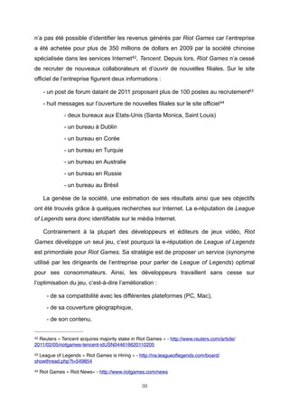n’a pas été possible d’identifier les revenus générés par Riot Games car l’entreprise
a été achetée pour plus de 350 millions de dollars en 2009 par la société chinoise
spécialisée dans les services Internet42, Tencent. Depuis lors, Riot Games n’a cessé
de recruter de nouveaux collaborateurs et d’ouvrir de nouvelles filiales. Sur le site
officiel de l’entreprise figurent deux informations :
- un post de forum datant de 2011 proposant plus de 100 postes au recrutement43
- huit messages sur l’ouverture de nouvelles filiales sur le site officiel 44
- deux bureaux aux Etats-Unis (Santa Monica, Saint Louis)
- un bureau à Dublin
- un bureau en Corée
- un bureau en Turquie
- un bureau en Australie
- un bureau en Russie
- un bureau au Brésil
La genèse de la société, une estimation de ses résultats ainsi que ses objectifs
ont été trouvés grâce à quelques recherches sur Internet. La e-réputation de League
of Legends sera donc identifiable sur le média Internet.
Contrairement à la plupart des développeurs et éditeurs de jeux vidéo, Riot
Games développe un seul jeu, c’est pourquoi la e-réputation de League of Legends
est primordiale pour Riot Games. Sa stratégie est de proposer un service (synonyme
utilisé par les dirigeants de l’entreprise pour parler de League of Legends) optimal
pour ses consommateurs. Ainsi, les développeurs travaillent sans cesse sur
l’optimisation du jeu, c’est-à-dire l’amélioration :
- de sa compatibilité avec les différentes plateformes (PC, Mac),
- de sa couverture géographique,
- de son contenu,
42

Reuters « Tencent acquires majority stake in Riot Games » - http://www.reuters.com/article/
2011/02/05/riotgames-tencent-idUSN044616620110205
43

League of Legends « Riot Games is Hiring » - http://na.leagueoﬂegends.com/board/
showthread.php?t=549854
44

Riot Games « Riot News» - http://www.riotgames.com/news
39

 