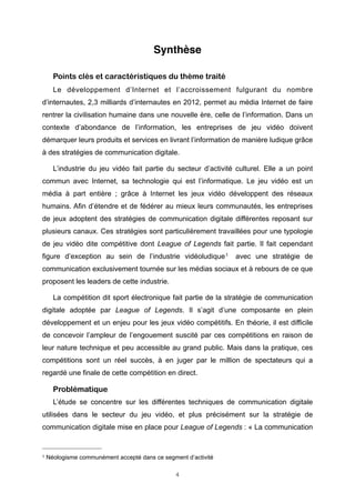 Synthèse
Points clés et caractéristiques du thème traité
Le développement d’Internet et l’accroissement fulgurant du nombre
d’internautes, 2,3 milliards d’internautes en 2012, permet au média Internet de faire
rentrer la civilisation humaine dans une nouvelle ère, celle de l’information. Dans un
contexte d’abondance de l’information, les entreprises de jeu vidéo doivent
démarquer leurs produits et services en livrant l’information de manière ludique grâce
à des stratégies de communication digitale.
L’industrie du jeu vidéo fait partie du secteur d’activité culturel. Elle a un point
commun avec Internet, sa technologie qui est l’informatique. Le jeu vidéo est un
média à part entière ; grâce à Internet les jeux vidéo développent des réseaux
humains. Afin d’étendre et de fédérer au mieux leurs communautés, les entreprises
de jeux adoptent des stratégies de communication digitale différentes reposant sur
plusieurs canaux. Ces stratégies sont particulièrement travaillées pour une typologie
de jeu vidéo dite compétitive dont League of Legends fait partie. Il fait cependant
figure d’exception au sein de l’industrie vidéoludique 1

avec une stratégie de

communication exclusivement tournée sur les médias sociaux et à rebours de ce que
proposent les leaders de cette industrie.
La compétition dit sport électronique fait partie de la stratégie de communication
digitale adoptée par League of Legends. Il s’agit d’une composante en plein
développement et un enjeu pour les jeux vidéo compétitifs. En théorie, il est difficile
de concevoir l’ampleur de l’engouement suscité par ces compétitions en raison de
leur nature technique et peu accessible au grand public. Mais dans la pratique, ces
compétitions sont un réel succès, à en juger par le million de spectateurs qui a
regardé une finale de cette compétition en direct.

Problématique
L’étude se concentre sur les différentes techniques de communication digitale
utilisées dans le secteur du jeu vidéo, et plus précisément sur la stratégie de
communication digitale mise en place pour League of Legends : « La communication

1

Néologisme communément accepté dans ce segment d’activité
4

 