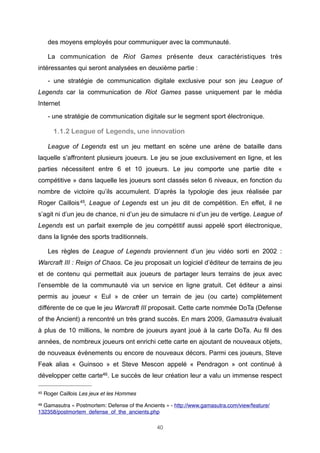 des moyens employés pour communiquer avec la communauté.
La communication de Riot Games présente deux caractéristiques très
intéressantes qui seront analysées en deuxième partie :
- une stratégie de communication digitale exclusive pour son jeu League of
Legends car la communication de Riot Games passe uniquement par le média
Internet
- une stratégie de communication digitale sur le segment sport électronique.

1.1.2 League of Legends, une innovation
League of Legends est un jeu mettant en scène une arène de bataille dans
laquelle s’affrontent plusieurs joueurs. Le jeu se joue exclusivement en ligne, et les
parties nécessitent entre 6 et 10 joueurs. Le jeu comporte une partie dite «
compétitive » dans laquelle les joueurs sont classés selon 6 niveaux, en fonction du
nombre de victoire qu’ils accumulent. D’après la typologie des jeux réalisée par
Roger Caillois 45, League of Legends est un jeu dit de compétition. En effet, il ne
s’agit ni d’un jeu de chance, ni d’un jeu de simulacre ni d’un jeu de vertige. League of
Legends est un parfait exemple de jeu compétitif aussi appelé sport électronique,
dans la lignée des sports traditionnels.
Les règles de League of Legends proviennent d’un jeu vidéo sorti en 2002 :
Warcraft III : Reign of Chaos. Ce jeu proposait un logiciel d’éditeur de terrains de jeu
et de contenu qui permettait aux joueurs de partager leurs terrains de jeux avec
l’ensemble de la communauté via un service en ligne gratuit. Cet éditeur a ainsi
permis au joueur « Eul » de créer un terrain de jeu (ou carte) complètement
différente de ce que le jeu Warcraft III proposait. Cette carte nommée DoTa (Defense
of the Ancient) a rencontré un très grand succès. En mars 2009, Gamasutra évaluait
à plus de 10 millions, le nombre de joueurs ayant joué à la carte DoTa. Au fil des
années, de nombreux joueurs ont enrichi cette carte en ajoutant de nouveaux objets,
de nouveaux évènements ou encore de nouveaux décors. Parmi ces joueurs, Steve
Feak alias « Guinsoo » et Steve Mescon appelé « Pendragon » ont continué à
développer cette carte46. Le succès de leur création leur a valu un immense respect
45

Roger Caillois Les jeux et les Hommes

46

Gamasutra « Postmortem: Defense of the Ancients » - http://www.gamasutra.com/view/feature/
132358/postmortem_defense_of_the_ancients.php
40

 