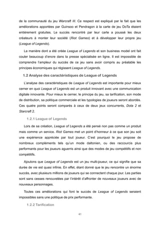 de la communauté du jeu Warcraft III. Ce respect est expliqué par le fait que les
améliorations apportées par Guinsoo et Pendragon à la carte de jeu DoTa étaient
entièrement gratuites. Le succès rencontré par leur carte a poussé les deux
créateurs à monter leur société (Riot Games) et à développer leur propre jeu
(League of Legends).
La manière dont a été créée League of Legends et son business model ont fait
couler beaucoup d’encre dans la presse spécialisée en ligne. Il est impossible de
comprendre l’ampleur du succès de ce jeu sans avoir compris au préalable les
principes économiques qui régissent League of Legends.

1.2 Analyse des caractéristiques de League of Legends
L’analyse des caractéristiques de League of Legends est importante pour mieux
cerner en quoi League of Legends est un produit innovant avec une communication
digitale innovante. Pour mieux le cerner, le principe du jeu, sa tarification, son mode
de distribution, sa politique commerciale et les typologies de joueurs seront abordés.
Ces quatre points seront comparés à ceux de deux jeux concurrents, Dota 2 et
Starcraft 2.

1.2.1 League of Legends
Lors de sa création, League of Legends a été pensé non pas comme un produit
mais comme un service. Riot Games met un point d’honneur à ce que son jeu soit
une expérience appréciée par tout joueur. C’est pourquoi le jeu propose de
nombreux compléments tels qu’un mode daltonien, ou des raccourcis plus
performants pour les joueurs aguerris ainsi que des modes de jeu compétitifs et non
compétitifs.
Ajoutons que League of Legends est un jeu multi-joueur, ce qui signifie que sa
durée de vie est quasi infinie. En effet, étant donné que le jeu rencontre un énorme
succès, avec plusieurs millions de joueurs qui se connectent chaque jour. Les parties
sont sans cesses renouvelées par l’intérêt d’affronter de nouveaux joueurs avec de
nouveaux personnages.
Toutes ces améliorations qui font le succès de League of Legends seraient
impossibles sans une politique de prix performante.

1.2.2 Tarification
41

 