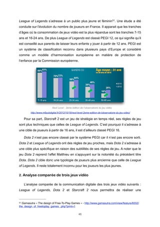 League of Legends s’adresse à un public plus jeune et féminin 51. Une étude a été
conduite sur l’évolution du nombre de joueurs en France. Il apparait que les tranches
d’âges où la consommation de jeux vidéo est la plus répandue sont les tranches 7-15
ans et 16-24 ans. De plus League of Legends est classé PEGI 12, ce qui signifie qu’il
est conseillé aux parents de laisser leurs enfants y jouer à partir de 12 ans. PEGI est
un système de classification reconnu dans plusieurs pays d’Europe et considéré
comme un modèle d’harmonisation européenne en matière de protection de
l’enfance par la Commission européenne.

Next Level : 2ème édition de l’observatoire du jeu vidéo
http://www.m6pubdigital.fr/2012/10/18/next-level-2eme-edition-de-lobservatoire-du-jeu-video/

Pour sa part, Starcraft 2 est un jeu de stratégie en temps réel, ses règles de jeu
sont plus techniques que celles de League of Legends. C’est pourquoi il s’adresse à
une cible de joueurs à partir de 16 ans, il est d’ailleurs classé PEGI 16.
Dota 2 n’est pas encore classé par le système PEGI car il n’est pas encore sorti.
Dota 2 et League of Legends ont des règles de jeu proches, mais Dota 2 s’adresse à
une cible plus spécifique en raison des subtilités de ses règles de jeu. A noter que le
jeu Dota 2 reprend l’effet Matthieu en s’appuyant sur la notoriété du précédent titre
Dota. Dota 2 cible donc une typologie de joueurs plus ancienne que celle de League
of Legends. Il reste totalement inconnu pour les joueurs les plus jeunes.
2. Analyse comparée de trois jeux vidéo
L’analyse comparée de la communication digitale des trois jeux vidéo suivants :
League of Legends, Dota 2 et Starcraft 2 nous permettra de réaliser une

51

Gamasutra « The design of Free-To-Play Games » - http://www.gamasutra.com/view/feature/6552/
the_design_of_freetoplay_games_.php?print=1
46

 
