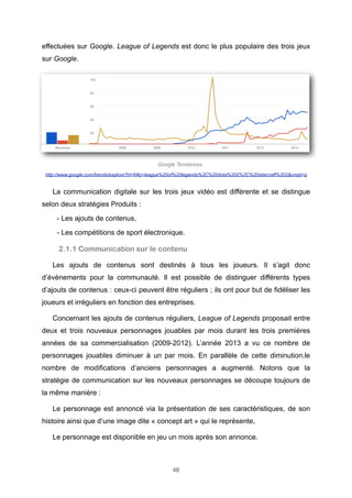 effectuées sur Google. League of Legends est donc le plus populaire des trois jeux
sur Google.

Google Tendances
http://www.google.com/trends/explore?hl=fr#q=league%20of%20legends%2C%20dota%202%2C%20starcraft%202&cmpt=q

La communication digitale sur les trois jeux vidéo est différente et se distingue
selon deux stratégies Produits :
- Les ajouts de contenus,
- Les compétitions de sport électronique.

2.1.1 Communication sur le contenu
Les ajouts de contenus sont destinés à tous les joueurs. Il s’agit donc
d’évènements pour la communauté. Il est possible de distinguer différents types
d’ajouts de contenus : ceux-ci peuvent être réguliers ; ils ont pour but de fidéliser les
joueurs et irréguliers en fonction des entreprises.
Concernant les ajouts de contenus réguliers, League of Legends proposait entre
deux et trois nouveaux personnages jouables par mois durant les trois premières
années de sa commercialisation (2009-2012). L’année 2013 a vu ce nombre de
personnages jouables diminuer à un par mois. En parallèle de cette diminution,le
nombre de modifications d’anciens personnages a augmenté. Notons que la
stratégie de communication sur les nouveaux personnages se découpe toujours de
la même manière :
Le personnage est annoncé via la présentation de ses caractéristiques, de son
histoire ainsi que d’une image dite « concept art » qui le représente,
Le personnage est disponible en jeu un mois après son annonce.

48

 