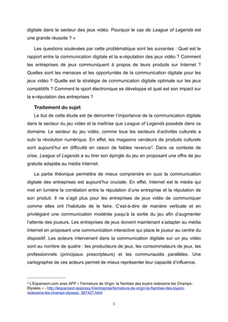 digitale dans le secteur des jeux vidéo. Pourquoi le cas de League of Legends  est
une grande réussite ? »
Les questions soulevées par cette problématique sont les suivantes : Quel est le
rapport entre la communication digitale et la e-réputation des jeux vidéo ? Comment
les entreprises de jeux communiquent à propos de leurs produits sur Internet ?
Quelles sont les menaces et les opportunités de la communication digitale pour les
jeux vidéo ? Quelle est la stratégie de communication digitale optimale sur les jeux
compétitifs ? Comment le sport électronique se développe et quel est son impact sur
la e-réputation des entreprises ?

Traitement du sujet
Le but de cette étude est de démontrer l’importance de la communication digitale
dans le secteur du jeu vidéo et la maîtrise que League of Legends possède dans ce
domaine. Le secteur du jeu vidéo, comme tous les secteurs d’activités culturels a
subi la révolution numérique. En effet, les magasins vendeurs de produits culturels
sont aujourd’hui en difficulté en raison de faibles revenus 2. Dans ce contexte de
crise, League of Legends a su tirer son épingle du jeu en proposant une offre de jeu
gratuite adaptée au média Internet.
La partie théorique permettra de mieux comprendre en quoi la communication
digitale des entreprises est aujourd’hui cruciale. En effet, Internet est le média qui
met en lumière la corrélation entre la réputation d’une entreprise et la réputation de
son produit. Il ne s’agit plus pour les entreprises de jeux vidéo de communiquer
comme elles ont l’habitude de le faire. C’est-à-dire de manière verticale et en
privilégiant une communication modérée jusqu’à la sortie du jeu afin d’augmenter
l’attente des joueurs. Les entreprises de jeux doivent maintenant s’adapter au média
Internet en proposant une communication interactive qui place le joueur au centre du
dispositif. Les acteurs intervenant dans la communication digitale sur un jeu vidéo
sont au nombre de quatre : les producteurs de jeux, les consommateurs de jeux, les
professionnels (principaux prescripteurs) et les communautés parallèles. Une
cartographie de ces acteurs permet de mieux représenter leur capacité d’influence.

2

L’Expansion.com avec AFP « Fermeture de Virgin: la ﬂambée des loyers redessine les ChampsElysées » - http://lexpansion.lexpress.fr/entreprise/fermeture-de-virgin-la-ﬂambee-des-loyersredessine-les-champs-elysees_367427.html
5

 