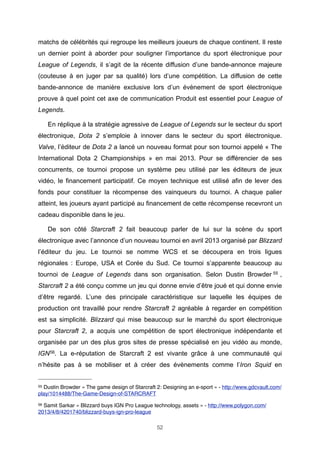 matchs de célébrités qui regroupe les meilleurs joueurs de chaque continent. Il reste
un dernier point à aborder pour souligner l’importance du sport électronique pour
League of Legends, il s’agit de la récente diffusion d’une bande-annonce majeure
(couteuse à en juger par sa qualité) lors d’une compétition. La diffusion de cette
bande-annonce de manière exclusive lors d’un évènement de sport électronique
prouve à quel point cet axe de communication Produit est essentiel pour League of
Legends.
En réplique à la stratégie agressive de League of Legends sur le secteur du sport
électronique, Dota 2 s’emploie à innover dans le secteur du sport électronique.
Valve, l’éditeur de Dota 2 a lancé un nouveau format pour son tournoi appelé « The
International Dota 2 Championships » en mai 2013. Pour se différencier de ses
concurrents, ce tournoi propose un système peu utilisé par les éditeurs de jeux
vidéo, le financement participatif. Ce moyen technique est utilisé afin de lever des
fonds pour constituer la récompense des vainqueurs du tournoi. A chaque palier
atteint, les joueurs ayant participé au financement de cette récompense recevront un
cadeau disponible dans le jeu.
De son côté Starcraft 2 fait beaucoup parler de lui sur la scène du sport
électronique avec l’annonce d’un nouveau tournoi en avril 2013 organisé par Blizzard
l’éditeur du jeu. Le tournoi se nomme WCS et se découpera en trois ligues
régionales : Europe, USA et Corée du Sud. Ce tournoi s’apparente beaucoup au
tournoi de League of Legends dans son organisation. Selon Dustin Browder 55 ,
Starcraft 2 a été conçu comme un jeu qui donne envie d’être joué et qui donne envie
d’être regardé. L’une des principale caractéristique sur laquelle les équipes de
production ont travaillé pour rendre Starcraft 2 agréable à regarder en compétition
est sa simplicité. Blizzard qui mise beaucoup sur le marché du sport électronique
pour Starcraft 2, a acquis une compétition de sport électronique indépendante et
organisée par un des plus gros sites de presse spécialisé en jeu vidéo au monde,
IGN 56. La e-réputation de Starcraft 2 est vivante grâce à une communauté qui
n’hésite pas à se mobiliser et à créer des évènements comme l’Iron Squid en

55

Dustin Browder « The game design of Starcraft 2: Designing an e-sport » - http://www.gdcvault.com/
play/1014488/The-Game-Design-of-STARCRAFT
56

Samit Sarkar « Blizzard buys IGN Pro League technology, assets » - http://www.polygon.com/
2013/4/8/4201740/blizzard-buys-ign-pro-league
52

 