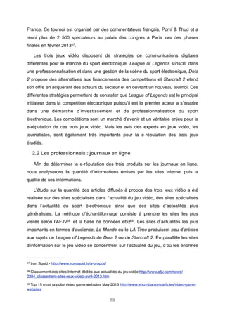 France. Ce tournoi est organisé par des commentateurs français, Pomf & Thud et a
réuni plus de 2 500 spectateurs au palais des congrès à Paris lors des phases
finales en février 201357.
Les trois jeux vidéo disposent de stratégies de communications digitales
différentes pour le marché du sport électronique. League of Legends s’inscrit dans
une professionnalisation et dans une gestion de la scène du sport électronique, Dota
2 propose des alternatives aux financements des compétitions et Starcraft 2 étend
son offre en acquérant des acteurs du secteur et en ouvrant un nouveau tournoi. Ces
différentes stratégies permettent de constater que League of Legends est le principal
initiateur dans la compétition électronique puisqu’il est le premier acteur a s’inscrire
dans une démarche d’investissement et de professionnalisation du sport
électronique. Les compétitions sont un marché d’avenir et un véritable enjeu pour la
e-réputation de ces trois jeux vidéo. Mais les avis des experts en jeux vidéo, les
journalistes, sont également très importants pour la e-réputation des trois jeux
étudiés.

2.2 Les professionnels : journaux en ligne
Afin de déterminer la e-réputation des trois produits sur les journaux en ligne,
nous analyserons la quantité d’informations émises par les sites Internet puis la
qualité de ces informations.
L’étude sur la quantité des articles diffusés à propos des trois jeux vidéo a été
réalisée sur des sites spécialisés dans l’actualité du jeu vidéo, des sites spécialisés
dans l’actualité du sport électronique ainsi que des sites d’actualités plus
généralistes. La méthode d’échantillonnage consiste à prendre les sites les plus
visités selon l’AFJV58 et la base de données ebiz59 . Les sites d’actualités les plus
importants en termes d’audience, Le Monde ou le LA Time produisent peu d’articles
aux sujets de League of Legends de Dota 2 ou de Starcraft 2. En parallèle les sites
d’information sur le jeu vidéo se concentrent sur l’actualité du jeu, d’où les énormes

57

Iron Squid - http://www.ironsquid.tv/a-propos/

58

Classement des sites Internet dédiés aux actualités du jeu vidéo http://www.afjv.com/news/
2394_classement-sites-jeux-video-avril-2013.htm
59

Top 15 most popular video game websites May 2013 http://www.ebizmba.com/articles/video-gamewebsites
53

 