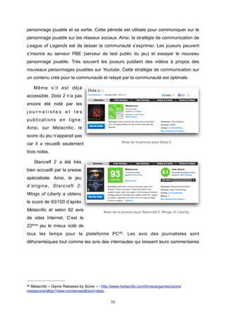 personnage jouable et sa sortie. Cette période est utilisée pour communiquer sur le
personnage jouable sur les réseaux sociaux. Ainsi, la stratégie de communication de
League of Legends est de laisser la communauté s’exprimer. Les joueurs peuvent
s’inscrire au serveur PBE (serveur de test public du jeu) et essayer le nouveau
personnage jouable. Très souvent les joueurs publient des vidéos à propos des
nouveaux personnages jouables sur Youtube. Cette stratégie de communication sur
un contenu créé pour la communauté et relayé par la communauté est optimale.
Même s’il est déjà
accessible, Dota 2 n’a pas
encore été noté par les
journalistes et les
publications en ligne.
Ainsi, sur Metacritic, le
score du jeu n’apparait pas
Note de la presse pour Dota 2

car il a recueilli seulement
trois notes.
Starcraft 2 a été très
bien accueilli par la presse
spécialisée. Ainsi, le jeu
d’origine, Starcraft 2:
Wings of Liberty a obtenu
le score de 93/100 d’après
Metacritic et selon 82 avis

Note de la presse pour Starcraft 2: Wings of Liberty

de sites Internet. C’est le
22ème jeu le mieux noté de
tous les temps pour la plateforme PC 60. Les avis des journalistes sont
dithyrambiques tout comme les avis des internautes qui laissent leurs commentaires

60

Metacritic « Game Releases by Score » - http://www.metacritic.com/browse/games/score/
metascore/all/pc?view=condensed&sort=desc
56

 
