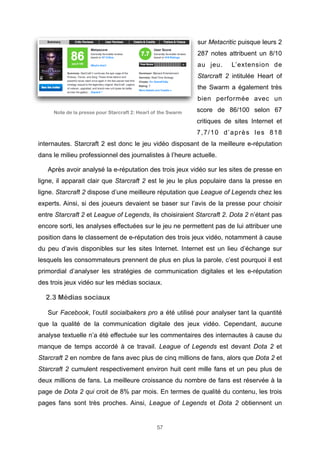 sur Metacritic puisque leurs 2
287 notes attribuent un 8/10
au jeu.

L’extension de

Starcraft 2 intitulée Heart of
the Swarm a également très
bien performée avec un
Note de la presse pour Starcraft 2: Heart of the Swarm

score de 86/100 selon 67
critiques de sites Internet et
7,7/10 d’après les 818

internautes. Starcraft 2 est donc le jeu vidéo disposant de la meilleure e-réputation
dans le milieu professionnel des journalistes à l’heure actuelle.
Après avoir analysé la e-réputation des trois jeux vidéo sur les sites de presse en
ligne, il apparait clair que Starcraft 2 est le jeu le plus populaire dans la presse en
ligne. Starcraft 2 dispose d’une meilleure réputation que League of Legends chez les
experts. Ainsi, si des joueurs devaient se baser sur l’avis de la presse pour choisir
entre Starcraft 2 et League of Legends, ils choisiraient Starcraft 2. Dota 2 n’étant pas
encore sorti, les analyses effectuées sur le jeu ne permettent pas de lui attribuer une
position dans le classement de e-réputation des trois jeux vidéo, notamment à cause
du peu d’avis disponibles sur les sites Internet. Internet est un lieu d’échange sur
lesquels les consommateurs prennent de plus en plus la parole, c’est pourquoi il est
primordial d’analyser les stratégies de communication digitales et les e-réputation
des trois jeux vidéo sur les médias sociaux.

2.3 Médias sociaux
Sur Facebook, l’outil socialbakers pro a été utilisé pour analyser tant la quantité
que la qualité de la communication digitale des jeux vidéo. Cependant, aucune
analyse textuelle n’a été effectuée sur les commentaires des internautes à cause du
manque de temps accordé à ce travail. League of Legends est devant Dota 2 et
Starcraft 2 en nombre de fans avec plus de cinq millions de fans, alors que Dota 2 et
Starcraft 2 cumulent respectivement environ huit cent mille fans et un peu plus de
deux millions de fans. La meilleure croissance du nombre de fans est réservée à la
page de Dota 2 qui croit de 8% par mois. En termes de qualité du contenu, les trois
pages fans sont très proches. Ainsi, League of Legends et Dota 2 obtiennent un

57

 