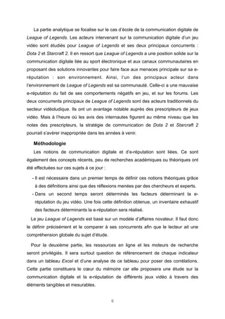 La partie analytique se focalise sur le cas d’école de la communication digitale de
League of Legends. Les acteurs intervenant sur la communication digitale d’un jeu
vidéo sont étudiés pour League of Legends et ses deux principaux concurrents :
Dota 2 et Starcraft 2. Il en ressort que League of Legends a une position solide sur la
communication digitale liée au sport électronique et aux canaux communautaires en
proposant des solutions innovantes pour faire face aux menaces principale sur sa eréputation : son environnement. Ainsi, l’un des principaux acteur dans
l’environnement de League of Legends est sa communauté. Celle-ci a une mauvaise
e-réputation du fait de ses comportements négatifs en jeu, et sur les forums. Les
deux concurrents principaux de League of Legends sont des acteurs traditionnels du
secteur vidéoludique. Ils ont un avantage notable auprès des prescripteurs de jeux
vidéo. Mais à l’heure où les avis des internautes figurent au même niveau que les
notes des prescripteurs, la stratégie de communication de Dota 2 et Starcraft 2
pourrait s’avérer inappropriée dans les années à venir.

Méthodologie
Les notions de communication digitale et d’e-réputation sont liées. Ce sont
également des concepts récents, peu de recherches académiques ou théoriques ont
été effectuées sur ces sujets à ce jour :
- Il est nécessaire dans un premier temps de définir ces notions théoriques grâce
à des définitions ainsi que des réflexions menées par des chercheurs et experts.
- Dans un second temps seront déterminés les facteurs déterminant la eréputation du jeu vidéo. Une fois cette définition obtenue, un inventaire exhaustif
des facteurs déterminants la e-réputation sera réalisé.
Le jeu League of Legends est basé sur un modèle d’affaires novateur. Il faut donc
le définir précisément et le comparer à ses concurrents afin que le lecteur ait une
compréhension globale du sujet d’étude.
Pour la deuxième partie, les ressources en ligne et les moteurs de recherche
seront privilégiés. Il sera surtout question de référencement de chaque indicateur
dans un tableau Excel et d’une analyse de ce tableau pour poser des corrélations.
Cette partie constituera le cœur du mémoire car elle proposera une étude sur la
communication digitale et la e-réputation de différents jeux vidéo à travers des
éléments tangibles et mesurables.
6

 