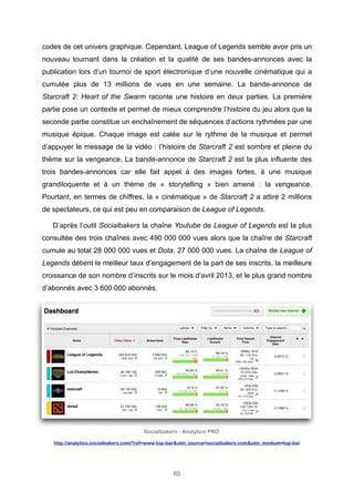 codes de cet univers graphique. Cependant, League of Legends semble avoir pris un
nouveau tournant dans la création et la qualité de ses bandes-annonces avec la
publication lors d’un tournoi de sport électronique d’une nouvelle cinématique qui a
cumulée plus de 13 millions de vues en une semaine. La bande-annonce de
Starcraft 2: Heart of the Swarm raconte une histoire en deux parties. La première
partie pose un contexte et permet de mieux comprendre l’histoire du jeu alors que la
seconde partie constitue un enchaînement de séquences d’actions rythmées par une
musique épique. Chaque image est calée sur le rythme de la musique et permet
d’appuyer le message de la vidéo : l’histoire de Starcraft 2 est sombre et pleine du
thème sur la vengeance. La bande-annonce de Starcraft 2 est la plus influente des
trois bandes-annonces car elle fait appel à des images fortes, à une musique
grandiloquente et à un thème de « storytelling » bien amené : la vengeance.
Pourtant, en termes de chiffres, la « cinématique » de Starcraft 2 a attiré 2 millions
de spectateurs, ce qui est peu en comparaison de League of Legends.
D’après l’outil Socialbakers la chaîne Youtube de League of Legends est la plus
consultée des trois chaînes avec 490 000 000 vues alors que la chaîne de Starcraft
cumule au total 28 000 000 vues et Dota, 27 000 000 vues. La chaîne de League of
Legends détient le meilleur taux d’engagement de la part de ses inscrits, la meilleure
croissance de son nombre d’inscrits sur le mois d’avril 2013, et le plus grand nombre
d’abonnés avec 3 600 000 abonnés.

Socialbakers - Analytics PRO
http://analytics.socialbakers.com/?ref=www-top-bar&utm_source=socialbakers.com&utm_medium=top-bar

65

 