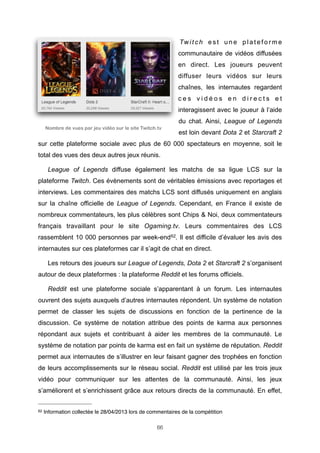 Tw i t c h e s t u n e p l a t e f o r m e
communautaire de vidéos diffusées
en direct. Les joueurs peuvent
diffuser leurs vidéos sur leurs
chaînes, les internautes regardent
ces vidéos en directs et
interagissent avec le joueur à l’aide
du chat. Ainsi, League of Legends
Nombre de vues par jeu vidéo sur le site Twitch.tv

est loin devant Dota 2 et Starcraft 2

sur cette plateforme sociale avec plus de 60 000 spectateurs en moyenne, soit le
total des vues des deux autres jeux réunis.
League of Legends diffuse également les matchs de sa ligue LCS sur la
plateforme Twitch. Ces évènements sont de véritables émissions avec reportages et
interviews. Les commentaires des matchs LCS sont diffusés uniquement en anglais
sur la chaîne officielle de League of Legends. Cependant, en France il existe de
nombreux commentateurs, les plus célèbres sont Chips & Noi, deux commentateurs
français travaillant pour le site Ogaming.tv. Leurs commentaires des LCS
rassemblent 10 000 personnes par week-end 62. Il est difficile d’évaluer les avis des
internautes sur ces plateformes car il s’agit de chat en direct.
Les retours des joueurs sur League of Legends, Dota 2 et Starcraft 2 s’organisent
autour de deux plateformes : la plateforme Reddit et les forums officiels.
Reddit est une plateforme sociale s’apparentant à un forum. Les internautes
ouvrent des sujets auxquels d’autres internautes répondent. Un système de notation
permet de classer les sujets de discussions en fonction de la pertinence de la
discussion. Ce système de notation attribue des points de karma aux personnes
répondant aux sujets et contribuant à aider les membres de la communauté. Le
système de notation par points de karma est en fait un système de réputation. Reddit
permet aux internautes de s’illustrer en leur faisant gagner des trophées en fonction
de leurs accomplissements sur le réseau social. Reddit est utilisé par les trois jeux
vidéo pour communiquer sur les attentes de la communauté. Ainsi, les jeux
s’améliorent et s’enrichissent grâce aux retours directs de la communauté. En effet,
62

Information collectée le 28/04/2013 lors de commentaires de la compétition
66

 