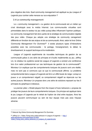 plus négative des trois. Quel community management est appliqué au jeu League of
Legends pour contrer cette menace sur sa e-réputation ?

2.4 Le community management
Le « community management » ou gestion de la communauté est un métier qui
s’est développé avec le média Internet. Les communautés virtuelles sont
primordiales dans le secteur du jeu vidéo puisqu’elles influencent l’opinion publique.
Le community management fait donc partie de la stratégie de communication digitale
des jeux vidéo. Chaque jeu adopte une stratégie de community canagement
différente en fonction de ses enjeux et de sa communauté. Ainsi, selon le livre Online
Community Management For Dummies63 il existe plusieurs types d’interactions
possibles avec les communautés : le partage, l’enseignement, le débat, le
divertissement, le support technique et la modération.
League of Legends expérimente de nouvelles techniques de gestion de sa
communauté grâce à une série de principes et d’outils implémentés au jeu. Jeffrey
Lin, le créateur du système social de League of Legends a conduit une conférence
lors d’un salon professionnel sur ces techniques de gestion de la communauté64.
Monsieur Lin explique que les comportements toxiques de joueurs sont une réalité,
mais ne sont pas si communs que ce que la communauté affirme. Le problème
comportemental dans League of Legends est lié à un effet boule de neige. Lorsqu’un
joueur a un comportement négatif, ce comportement négatif se répercute sur les
autres joueurs. Monsieur Lin propose donc une série de solutions reposant sur les 5
principes du graphique ci-dessous.
Le premier pilier « Shield players from the impact of toxic behaviors » propose de
protéger les joueurs de leurs comportements toxiques. Ce principe est appliqué dans
le jeu League of Legends par le retrait de l’option de chat entre équipes. Ainsi les
joueurs peuvent communiquer au sein de leur équipe mais pas avec l’équipe
adverse.

63

Deborah Ng Online Community Management For Dummies

Jeffrey Lin « Video: Fixing toxic online behavior in League of Legends » - http://
www.gamasutra.com/view/news/191262/
Video_Fixing_toxic_online_behavior_in_League_of_Legends.php
64

69

 
