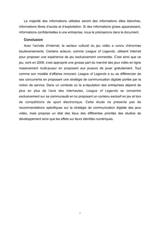 La majorité des informations utilisées seront des informations dites blanches,
informations libres d’accès et d’exploitation. Si des informations grises apparaissent,
informations confidentielles à une entreprise, nous le préciserons dans le document.

Conclusion
Avec l’arrivée d’Internet, le secteur culturel du jeu vidéo a connu d’énormes
bouleversements. Certains acteurs, comme League of Legends, utilisent Internet
pour proposer une expérience de jeu exclusivement connectée. C’est ainsi que ce
jeu, sorti en 2009, s’est approprié une grosse part du marché des jeux vidéo en ligne
massivement multi-joueur en proposant aux joueurs de jouer gratuitement. Tout
comme son modèle d’affaires innovant, League of Legends a su se différencier de
ses concurrents en proposant une stratégie de communication digitale portée par la
notion de service. Dans un contexte où la e-réputation des entreprises dépend de
plus en plus de l’avis des internautes, League of Legends se concentre
exclusivement sur sa communauté en lui proposant un contenu exclusif en jeu et lors
de compétitions de sport électronique. Cette étude ne présente pas de
recommandations spécifiques sur la stratégie de communication digitale des jeux
vidéo, mais propose un état des lieux des différentes priorités des studios de
développement ainsi que les effets sur leurs identités numériques.

7

 