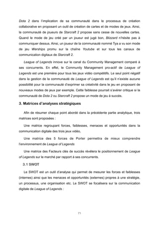 Dota 2 dans l’implication de sa communauté dans le processus de création
collaborative en proposant un outil de création de cartes et de modes de jeux. Ainsi,
la communauté de joueurs de Starcraft 2 propose sans cesse de nouvelles cartes.
Quand le mode de jeu créé par un joueur est jugé bon, Blizzard n’hésite pas à
communiquer dessus. Ainsi, un joueur de la communauté nommé Tya a vu son mode
de jeu Warships promu sur la chaîne Youtube et sur tous les canaux de
communication digitaux de Starcraft 2.
League of Legends innove sur le canal du Community Management comparé à
ses concurrents. En effet, le Community Management pro-actif de League of
Legends est une première pour tous les jeux vidéo compétitifs. Le seul point négatif
dans la gestion de la communauté de League of Legends est qu’il n’existe aucune
possibilité pour la communauté d’exprimer sa créativité dans le jeu en proposant de
nouveaux modes de jeux par exemple. Cette faiblesse pourrait s’avérer critique si la
communauté de Dota 2 ou Starcraft 2 propose un mode de jeu à succès.

3. Matrices d’analyses stratégiques
Afin de résumer chaque point abordé dans la précédente partie analytique, trois
matrices sont proposées :
Une matrice regroupant forces, faiblesses, menaces et opportunités dans la
communication digitale des trois jeux vidéo,
Une matrice des 5 forces de Porter permettra de mieux comprendre
l’environnement de League of Legends
Une matrice des Facteurs clés de succès révèlera le positionnement de League
of Legends sur le marché par rapport à ses concurrents.

3.1 SWOT
Le SWOT est un outil d’analyse qui permet de mesurer les forces et faiblesses
(internes) ainsi que les menaces et opportunités (externes) propres à une stratégie,
un processus, une organisation etc. Le SWOT se focalisera sur la communication
digitale de League of Legends :

71

 