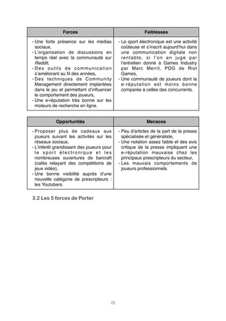 Forces

Faiblesses

- Une forte présence sur les médias
sociaux,
- L’organisation de discussions en
temps réel avec la communauté sur
Reddit,
- Des outils de communication
s’améliorant au ﬁl des années,
- Des techniques de Community
Management directement implantées
dans le jeu et permettant d’inﬂuencer
le comportement des joueurs,
- Une e-réputation très bonne sur les
moteurs de recherche en ligne.
Opportunités

- Le sport électronique est une activité
coûteuse et s’inscrit aujourd’hui dans
une communication digitale non
rentable, si l’on en juge par
l’entretien donné à Games Industry
par Marc Merril, PDG de Riot
Games,
- Une communauté de joueurs dont la
e-réputation est moins bonne
comparée à celles des concurrents.

Menaces

- Proposer plus de cadeaux aux
joueurs suivant les activités sur les
réseaux sociaux,
- L’intérêt grandissant des joueurs pour
le sport électronique et les
nombreuses ouvertures de barcraft
(cafés relayant des compétitions de
jeux vidéo),
- Une bonne visibilité auprès d’une
nouvelle catégorie de prescripteurs :
les Youtubers.

3.2 Les 5 forces de Porter

72

- Peu d’articles de la part de la presse
spécialisée et généraliste,
- Une notation assez faible et des avis
critique de la presse impliquent une
e-réputation mauvaise chez les
principaux prescripteurs du secteur,
- Les mauvais comportements de
joueurs professionnels.

 