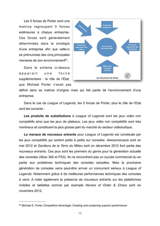 Les 5 forces de Porter sont une
matrice regroupant 5 forces
extérieures à chaque entreprise.
Ces forces sont généralement
déterminées dans la stratégie
d’une entreprise afin que celle-ci
se prémunisse des cinq principales
menaces de son environnement65 .
Dans le schéma ci-dessus
apparait

une

force

supplémentaire : le rôle de l’État,
que Michael Porter n’avait pas
définit dans sa matrice d’origine mais qui fait partie de l’environnement d’une
entreprise.
Dans le cas de League of Legends, les 5 forces de Porter, plus le rôle de l’Etat
sont les suivants :
Les produits de substitutions à League of Legends sont les jeux vidéo non
compétitifs ainsi que les jeux de plateaux. Les jeux vidéo non compétitifs sont très
nombreux et constituent la plus grosse part du marché du secteur vidéoludique.
La menace de nouveaux entrants pour League of Legends est constituée par
les jeux compétitifs qui sortent petits à petits sur consoles. Awesomenauts sorti en
mai 2012 et Gardiens de la Terre du Milieu sorti en décembre 2012 font partie des
nouveaux entrants. Ces jeux sont les premiers du genre pour la génération actuelle
des consoles (Xbox 360 et PS3). Ils ne rencontrent pas un succès commercial du en
partie aux problèmes techniques des consoles actuelles. Mais la prochaine
génération de consoles verra peut-être arriver un concurrent sérieux à League of
Legends. Notamment grâce à de meilleures performances techniques des consoles
à venir. A noter également la présence de nouveaux entrants sur les plateformes
mobiles et tablettes comme par exemple Heroes of Order & Chaos sorti en
novembre 2012.

65

Michael E. Porter Competitive Advantage: Creating and sustaining superior performance
73

 
