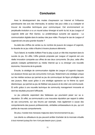Conclusion
Avec le développement des modes d’expression sur Internet et l’influence
grandissante des avis des internautes, le secteur des jeux vidéo a su s’adapter et
trouver de nouvelles techniques pour communiquer. Cet environnement en
perpétuelle évolution a vu un nouvel acteur émerger et sortir du lot, le jeu League of
Legends édité par Riot Games. La problématique suivante est apparue : La
communication digitale dans le secteur des jeux vidéo. Pourquoi le cas de League of
Legends est une plus grande réussite ?
Au-delà des chiffres de ventes ou du nombre de joueurs de League of Legends,
la réussite de ce jeu vidéo s’illustre à travers plusieurs éléments.
Tout d’abord, le modèle d’affaire Free to play a joué un rôle très important dans le
succès du jeu. En effet, l’offre gratuite proposée par League of Legends est une
réelle innovation comparée aux offres de ses deux concurrents. De plus, cette offre
gratuite s’adapte parfaitement au média Internet qui a vu émerger une nouvelle
économie, l’économie de la gratuité.
Ensuite, la stratégie de communication digitale de League of Legends s’appuie
sur plusieurs forces que ses concurrents n’ont pas. Notamment une stratégie unique
sur les médias sociaux qui permet au jeu de communiquer de façon privilégiée vers
ses joueurs. Mais aussi grâce à une stratégie agressive sur le thème du sport
électronique, qui permet au jeu de fidéliser ses joueurs et de créer une communauté.
Et enfin grâce à une nouvelle technique de community management innovante et
dont les résultats prouvent l’efficacité.
Le jeu présente cependant des faiblesses qui pourraient peser sur sa eréputation. En effet, sa communauté a une mauvaise réputation par rapport à celles
de ses concurrents, sur ses forums par exemple, mais également à cause des
comportements des joueurs professionnels, véritables ambassadeurs du jeu, qui ont
parfois de mauvais comportements.
De plus, il existe trois menaces majeures dans l’environnement du jeu :
Les clients ou utilisateurs du jeu peuvent arrêter d’acheter de la monnaie virtuelle
à tout moment puisqu’ils n’en n’ont pas besoin pour y jouer,
76

 