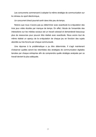 Les concurrents commencent à adopter la même stratégie de communication sur
le créneau du sport électronique,
Un concurrent direct pourrait sortir dans très peu de temps.
Notons que nous n’avons pas pu déterminer avec exactitude la e-réputation des
trois jeux vidéo étudiés par manque de temps. En effet, l’étude de l’ensemble des
interactions sur les médias sociaux est un travail colossal et demanderait beaucoup
plus de ressources pour pouvoir être réalisé avec exactitude. Nous avons tout de
même réalisé un aperçu de la e-réputation de chaque jeu en fonction des sujets
abordés sur les forums par chaque communauté.
Une réponse à la problématique a pu être déterminée. Il s’agit maintenant
d’observer quelles seront les retombées des stratégies de communication digitales
lancées par chaque entreprise afin de comprendre quelle stratégie analysée par ce
travail devient la plus adéquate.

77

 