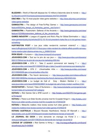 BLIZZARD « World of Warcraft dépasse les 12 millions d’abonnés dans le monde » - http://
eu.blizzard.com/fr-fr/company/press/pressreleases.html?id=2450506
EBIZ MBA « Top 15 most popular video game websites » - http://www.ebizmba.com/articles/
video-game-websites
GAMASUTRA « The design of Free-To-Play Games » - http://www.gamasutra.com/view/
feature/6552/the_design_of_freetoplay_games_.php?print=1
GAMASUTRA « Postmortem: Defense of the Ancients » - http://www.gamasutra.com/view/
feature/132358/postmortem_defense_of_the_ancients.php
GAMES INDUSTRY « League of Legends and Riot’s Play for Global Domination » - http://
www.gamesindustry.biz/articles/2012-10-16-riot-president-make-the-s-in-riot-games-meansomething
HUFFINGTON POST « Les jeux vidéo rendent-ils vraiment violents? » - http://
www.huffingtonpost.fr/2013/01/17/tous-jeux-video-rendent-ils-violents-effets-positifs-cerveautuerie-newton-plan-obama-armes-nra_n_2498418.html
IRON SQUID « À propos » - http://www.ironsquid.tv/a-propos/
JEUXVIDEO.COM « Tout sur le prix de vos jeux » - http://www.jeuxvideo.com/dossiers/
00013178/tout-sur-le-prix-de-vos-jeux-le-marketing-009.htm
JEUXVIDEO.COM « GTA V : Take 2 aurait-il commencé son teasing ? » - http://
www.jeuxvideo.com/news/2011/00049104-gta-v-take-2-aurait-il-commence-son-teasing.htm
JEUXVIDEO.COM « GTA V : d’éventuelles infos » - http://www.jeuxvideo.com/news/
2011/00049290-gta-v-d-eventuelles-infos.htm
JEUXVIDEO.COM « The french democracy » - http://www.jeuxvideo.com/videos-editeurs/
0001/00010659/the-movies-pc-machinima-the-french-democracy-00018323.htm
JEUXVIDEO.COM « Le budget de Call of

Duty : Modern Warfare 2 » - http://

www.jeuxvideo.com/news/2009/00038691-le-budget-de-call-of-duty-modern-warfare-2.htm
KICKSTARTER « Torment: Tides of Numenera » - http://www.kickstarter.com/projects/inxile/
torment-tides-of-numenera?ref=category
KOTAKU « Riot Games Get a $7M Launch » - http://kotaku.com/5023761/riot-games-geta-7m-launch
KOTAKU « There is an Elder Scrolls universe mod for Crusader Kings II. » http://kotaku.com/
there-is-an-elder-scrolls-universe-mod-for-crusader-kin-472932239
KOTAKU « Metacritic matters: How review scores hurt video games » - http://kotaku.com/
metacritic-matters-how-review-scores-hurt-video-games-472462218
KOTAKU AUSTRALIA « Blizzard Reveals Hearthstone: Heroes Of Warcraft » - http://
www.kotaku.com.au/2013/03/blizzard-reveals-hearthstone-heroes-of-warcraft/
LE JOURNAL DU GEEK « Une demande en mariage via Portal 2 » - http://
www.journaldugeek.com/2011/08/25/une-demande-de-mariage-via-portal-2/
LEAGUE OF LEGENDS « Riot Games is Hiring » - http://na.leagueoflegends.com/board/
showthread.php?t=549854
79

 