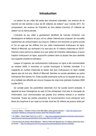 Introduction
Le secteur du jeu vidéo fait partie des industries culturelles. Les revenus de ce
marché ont été estimés à plus de 65 milliards de dollars 3 pour l’année 2011. En
comparaison, les revenus de l’industrie du livre étaient d’environ 27 milliards de
dollars 4 sur la même période.
L’industrie du jeu vidéo a grandement bénéficié de l’arrivée d’Internet. Les
développeurs et éditeurs de jeux ont su utiliser Internet pour proposer de nouvelles
expériences de consommation aux joueurs. Celles-ci ont rencontré un grand succès
si l’on en juge par les chiffres d’un jeu vidéo massivement multi-joueur en ligne,
World of Warcraft, qui réunissait à lui seul plus de 12 millions d’abonnés en 2012 5.
Internet a donc permis la création d’un pan entier de l’industrie vidéoludique, à savoir
l’aspect multi-joueur en ligne, aujourd’hui présent dans la plupart des jeux destinés
aux supports console et ordinateur.
League of Legends, jeu exclusivement multi-joueur en ligne a été commercialisé
en octobre 2009. Il rencontre un succès foudroyant à l’échelle mondiale. Il a
supplanté en nombre d’abonnés le leader des jeux multi-joueurs en ligne installé
depuis plus de huit ans, World of Warcraft. Derrière ce succès planétaire se cache
l’entreprise Riot Games Inc. Cette société américaine surfe sur la réussite de son jeu
et a multiplié ses effectifs par cinq en l’espace de vingt mois (période d’octobre 2009
à juillet 2011).
Ce constat posé, les paramètres rationnels d’un tel succès seront analysés. Il
apparait qu’avec l’émergence du web 2.0 les entreprises n’ont plus le monopole de
l’information. Leur communication est passée d’un schéma vertical à un schéma
horizontal. Toutes les parties prenantes de l’environnement d’une entreprise sont
libres de s’exprimer à son sujet sur la toile. Ainsi les 32 millions de joueurs actifs par

3

Liana B. Baker « Factbox: A look at the $65 billion video games industry » - http://uk.reuters.com/
article/2011/06/06/us-videogames-factbox-idUKTRE75552I20110606
4

Jim Milliot « Book Sales Fell 2.5% in 2011 » - http://www.publishersweekly.com/pw/by-topic/industrynews/ﬁnancial-reporting/article/53042-book-sales-fell-2-5-in-2011.html
5

Communiqué de presse ofﬁciel Blizzard « World of Warcraft dépasse les 12 millions d’abonnés dans
le monde » - http://eu.blizzard.com/fr-fr/company/press/pressreleases.html?id=2450506
8

 
