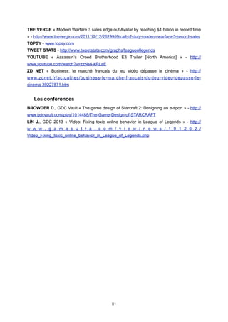 THE VERGE « Modern Warfare 3 sales edge out Avatar by reaching $1 billion in record time
» - http://www.theverge.com/2011/12/12/2629959/call-of-duty-modern-warfare-3-record-sales
TOPSY - www.topsy.com
TWEET STATS - http://www.tweetstats.com/graphs/leagueoflegends
YOUTUBE « Assassin’s Creed Brotherhood E3 Trailer [North America] » - http://
www.youtube.com/watch?v=zzNs4-kRLaE
ZD NET « Business: le marché français du jeu vidéo dépasse le cinéma » - http://
www.zdnet.fr/actualites/business-le-marche-francais-du-jeu-video-depasse-lecinema-39227871.htm

Les conférences
BROWDER D., GDC Vault « The game design of Starcraft 2: Designing an e-sport » - http://
www.gdcvault.com/play/1014488/The-Game-Design-of-STARCRAFT
LIN J., GDC 2013 « Video: Fixing toxic online behavior in League of Legends » - http://
w w w . g a m a s u t r a . c o m / v i e w / n e w s / 1 9 1 2 6 2 /
Video_Fixing_toxic_online_behavior_in_League_of_Legends.php

81

 