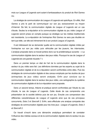 mois sur League of Legends sont autant d’ambassadeurs du produit de Riot Games
Inc.
La stratégie de communication de League of Legends est spécifique. En effet, Riot
Games a pris le parti de communiquer sur son jeu exclusivement au moyen
d’Internet. De fait, la communication digitale de League of Legends est un cas
d’école. Seules la e-réputation et la communication digitale du jeu vidéo League of
Legends seront prises en compte puisque sa stratégie sur les médias traditionnels
est inexistante. La e-réputation de l’entreprise Riot Games ne sera pas étudiée en
tant que telle, car elle est intimement lié à son produit League of Legends.
Il est intéressant de se demander quelle est la communication digitale initiée par
l’entreprise sur son jeu vidéo puis véhiculée par les joueurs, les internautes.
L’analyse proposée dans ce travail portera donc sur la problématique suivante : « La
communication digitale dans le secteur des jeux vidéo. Pourquoi le cas de League of
Legends est une grande réussite ? »
Dans un premier temps un état de l’art de la communication digitale dans le
secteur du jeu vidéo sera fait. Les définitions données par les experts au sujet de la
communication digitale et de la e-réputation seront confrontées entre elles. Puis les
stratégies de communication digitale et des canaux employés par les studios de jeux
(entreprises de jeux vidéo) seront analysés. Enfin pour conclure sur la
communication digitale dans le secteur des jeux vidéo, une cartographie du système
de communication digitale et de la e-réputation sera proposée.
Dans un second temps, théorie et pratique seront confrontées par l’étude du cas
d’école, le cas de League of Legends. Cette étude de cas comprendra une
présentation de la société éditrice puis de son jeu. Ensuite une comparaison des
différentes caractéristiques de League of Legends ainsi que de ces principaux
concurrents, Dota 2 et Starcraft 2. Enfin, sera effectuée une analyse comparée des
stratégies de communication digitale pour les trois jeux : League of Legends, Dota 2
et Starcraft 2.
Ce travail s’inscrit dans une démarche analytique permettant de constater
l’influence des médias sociaux et de la communication digitale dans le secteur du jeu
vidéo.

9

 