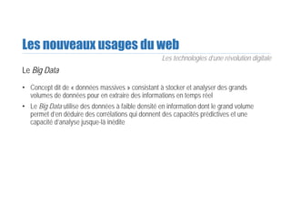 Les nouveaux usages du web
Le Big Data
• Concept dit de « données massives » consistant à stocker et analyser des grands
volumes de données pour en extraire des informations en temps réel
• Le Big Data utilise des données à faible densité en information dont le grand volume
permet d’en déduire des corrélations qui donnent des capacités prédictives et une
capacité d’analyse jusque-là inédite
Les technologies d’une révolution digitale
 
