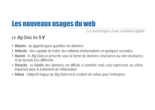 Les nouveaux usages du web
Le Big Data, les 5 V
• Volume : de gigantesques quantités de données
• Vélocité : être capable de traiter des milliards d’informations en quelques secondes
• Variété : le Big Data se présente sous la forme de données structurées ou non structurées
et de formats très différents
• Véracité : la fiabilité des données est difficile à contrôler mais cela représente un critère
important dans le traitement de l’information
• Valeur : l’objectif majeur du Big Data est la création de valeur pour l’entreprise
Les technologies d’une révolution digitale
 