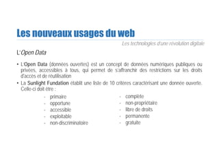 Les nouveaux usages du web
L’Open Data
• L’Open Data (données ouvertes) est un concept de données numériques publiques ou
privées, accessibles à tous, qui permet de s’affranchir des restrictions sur les droits
d'accès et de réutilisation
• La Sunlight Fundation établit une liste de 10 critères caractérisant une donnée ouverte.
Celle-ci doit être :
Les technologies d’une révolution digitale
- primaire
- opportune
- accessible
- exploitable
- non-discriminatoire
- complète
- non-propriétaire
- libre de droits
- permanente
- gratuite
 