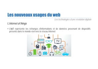 Les nouveaux usages du web
L’Internet of things
• L’IoT représente les échanges d'informations et de données provenant de dispositifs
présents dans le monde réel vers le réseau Internet
Les technologies d’une révolution digitale
 