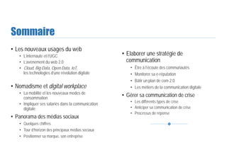 Sommaire
• Les nouveaux usages du web
• L’internaute et l’UGC
• L’avènement du web 2.0
• Cloud, Big Data, Open Data, IoT,
les technologies d’une révolution digitale
• Nomadisme et digital workplace
• La mobilité et les nouveaux modes de
consommation
• Impliquer ses salariés dans la communication
digitale
• Panorama des médias sociaux
• Quelques chiffres
• Tour d’horizon des principaux médias sociaux
• Positionner sa marque, son entreprise
• Elaborer une stratégie de
communication
• Être à l’écoute des communautés
• Monitorer sa e-réputation
• Bâtir un plan de com 2.0
• Les métiers de la communication digitale
• Gérer sa communication de crise
• Les différents types de crise
• Anticiper sa communication de crise
• Processus de réponse
 