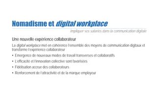 Nomadisme et digital workplace
Une nouvelle expérience collaborateur
La digital workplace met en cohérence l’ensemble des moyens de communication digitaux et
transforme l’expérience collaborateur
• Emergence de nouveaux modes de travail transverses et collaboratifs
• L’efficacité et l’innovation collective sont favorisées
• Fidélisation accrue des collaborateurs
• Renforcement de l’attractivité et de la marque employeur
Impliquer ses salariés dans la communication digitale
 