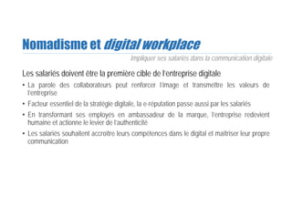 Nomadisme et digital workplace
Les salariés doivent être la première cible de l’entreprise digitale
• La parole des collaborateurs peut renforcer l’image et transmettre les valeurs de
l’entreprise
• Facteur essentiel de la stratégie digitale, la e-réputation passe aussi par les salariés
• En transformant ses employés en ambassadeur de la marque, l’entreprise redevient
humaine et actionne le levier de l’authenticité
• Les salariés souhaitent accroître leurs compétences dans le digital et maîtriser leur propre
communication
Impliquer ses salariés dans la communication digitale
 