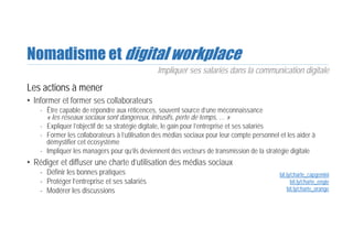 Nomadisme et digital workplace
Les actions à mener
• Informer et former ses collaborateurs
- Être capable de répondre aux réticences, souvent source d’une méconnaissance
« les réseaux sociaux sont dangereux, intrusifs, perte de temps, … »
- Expliquer l’objectif de sa stratégie digitale, le gain pour l’entreprise et ses salariés
- Former les collaborateurs à l’utilisation des médias sociaux pour leur compte personnel et les aider à
démystifier cet écosystème
- Impliquer les managers pour qu’ils deviennent des vecteurs de transmission de la stratégie digitale
• Rédiger et diffuser une charte d’utilisation des médias sociaux
- Définir les bonnes pratiques
- Protéger l’entreprise et ses salariés
- Modérer les discussions
Impliquer ses salariés dans la communication digitale
bit.ly/charte_capgemini
bit.ly/charte_engie
bit.ly/charte_orange
 