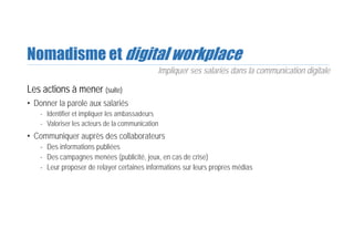 Nomadisme et digital workplace
Les actions à mener (suite)
• Donner la parole aux salariés
- Identifier et impliquer les ambassadeurs
- Valoriser les acteurs de la communication
• Communiquer auprès des collaborateurs
- Des informations publiées
- Des campagnes menées (publicité, jeux, en cas de crise)
- Leur proposer de relayer certaines informations sur leurs propres médias
Impliquer ses salariés dans la communication digitale
 