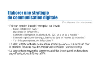 Elaborer une stratégie
de communication digitale
Être à l’écoute des communautés
• Faire un état des lieux de l’entreprise sur le web
- Forces et faiblesses (SWOT)
- Où en sont les concurrents ?
- Comment se comportent les clients (B2B / B2C) vis-à-vis de la marque ?
- Comment se positionne la marque, l’entreprise dans les moteurs de recherche ?
- Y a-t-il des prescripteurs, des influenceurs ?
• En 2015 le trafic web issu des réseaux sociaux (social search) a dépassé pour
la première fois celui issu des moteurs de recherche (search marketing)
• Le pourcentage moyen des personnes atteintes (reach) parmi les fans d’une
page Facebook est inférieur à 5 %
 